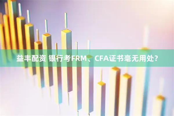益丰配资 银行考FRM、CFA证书毫无用处？