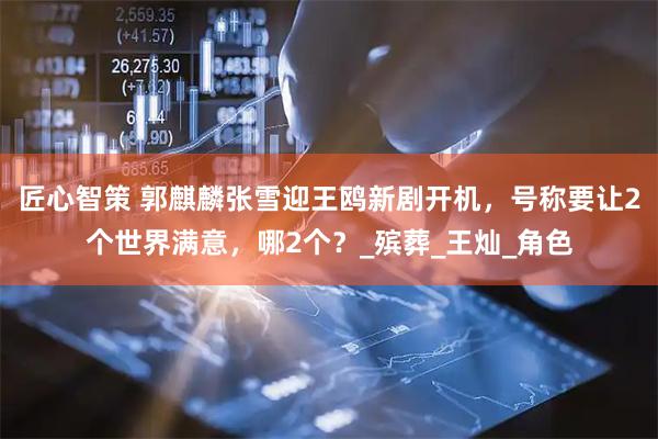 匠心智策 郭麒麟张雪迎王鸥新剧开机，号称要让2个世界满意，哪2个？_殡葬_王灿_角色