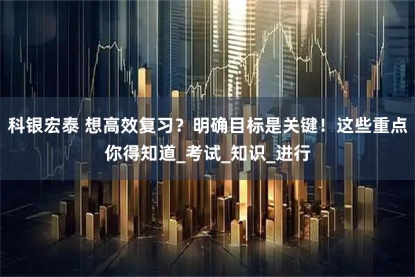科银宏泰 想高效复习？明确目标是关键！这些重点你得知道_考试_知识_进行