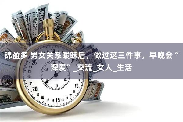 锦盈多 男女关系暧昧后，做过这三件事，早晚会“深爱”_交流_女人_生活