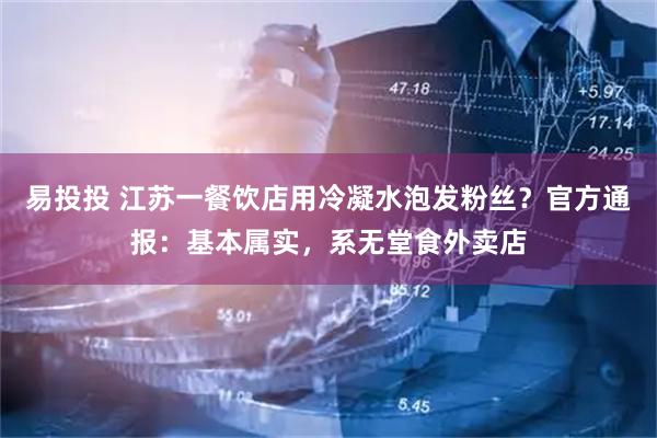易投投 江苏一餐饮店用冷凝水泡发粉丝？官方通报：基本属实，系无堂食外卖店