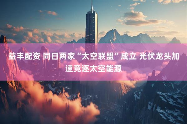 益丰配资 同日两家“太空联盟”成立 光伏龙头加速竞逐太空能源