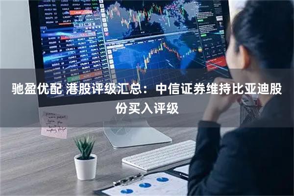 驰盈优配 港股评级汇总：中信证券维持比亚迪股份买入评级