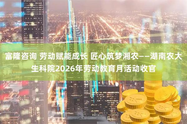 富隆咨询 劳动赋能成长 匠心筑梦湘农——湖南农大生科院2026年劳动教育月活动收官