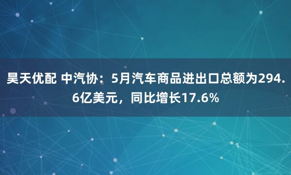 昊天优配 中汽协：5月汽车商品进出口总额为294.6亿美元，同比增长17.6%