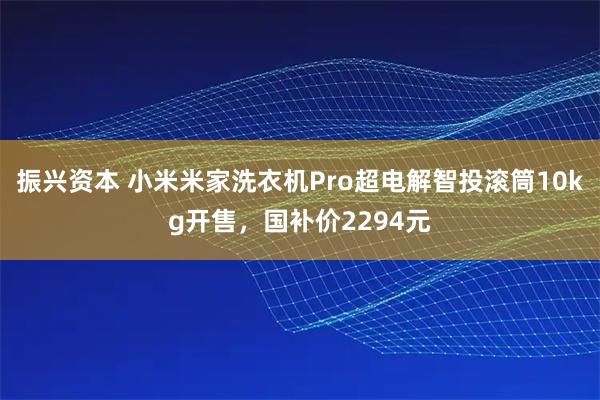 振兴资本 小米米家洗衣机Pro超电解智投滚筒10kg开售，国补价2294元
