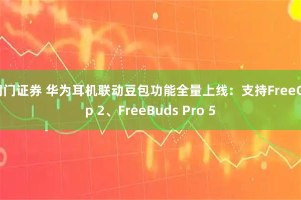 同门证券 华为耳机联动豆包功能全量上线：支持FreeClip 2、FreeBuds Pro 5