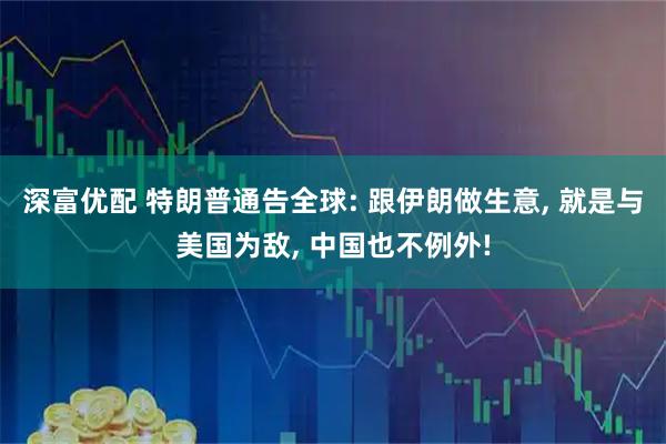 深富优配 特朗普通告全球: 跟伊朗做生意, 就是与美国为敌, 中国也不例外!