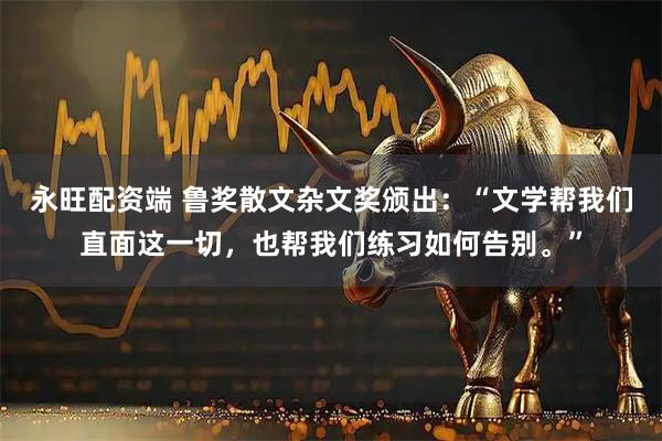 永旺配资端 鲁奖散文杂文奖颁出：“文学帮我们直面这一切，也帮我们练习如何告别。”