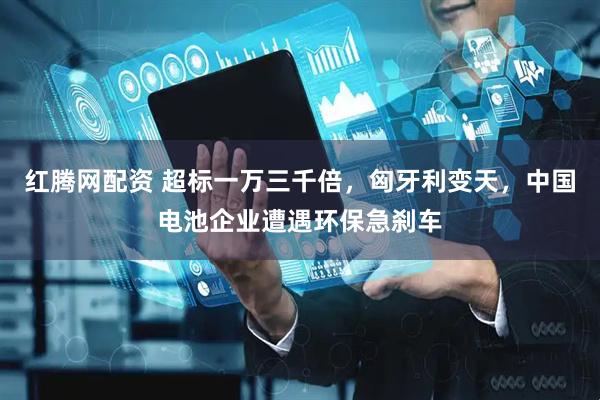 红腾网配资 超标一万三千倍，匈牙利变天，中国电池企业遭遇环保急刹车